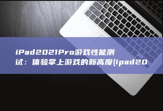 iPad 2021 Pro 游戏性能测试：体验掌上游戏的新高度 (ipad2021)