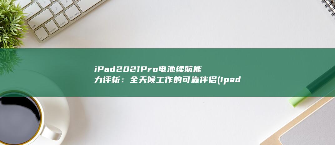 iPad 2021 Pro 电池续航能力评析：全天候工作的可靠伴侣 (ipad2021) 第1张