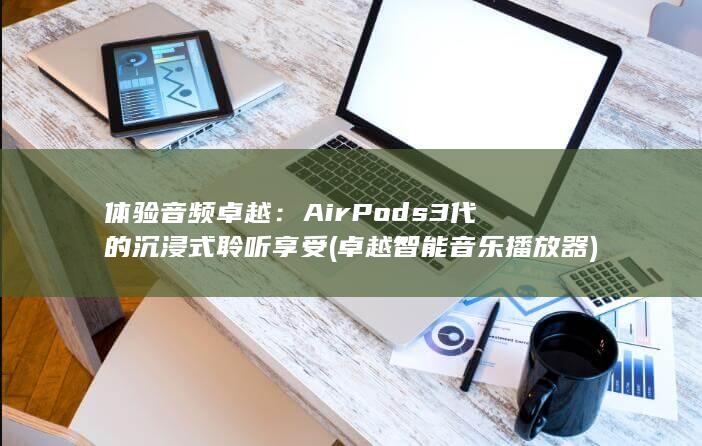 体验音频卓越：AirPods 3 代的沉浸式聆听享受 (卓越智能音乐播放器) 第1张