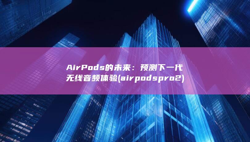 AirPods 的未来：预测下一代无线音频体验 (airpods pro2)