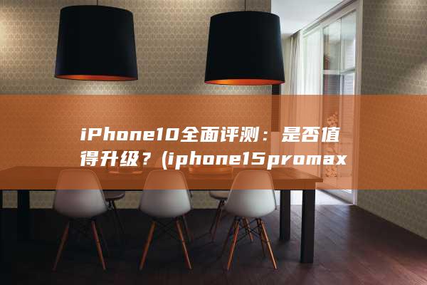 iPhone 10 全面评测：是否值得升级？ (iphone15pro max)