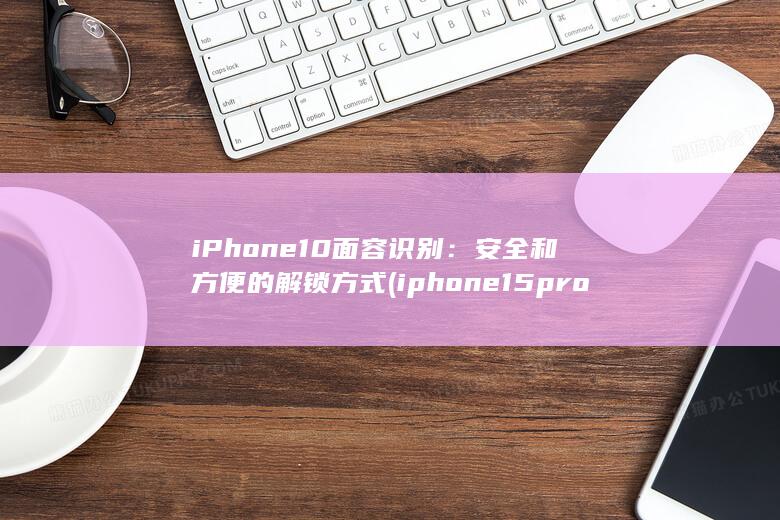 iPhone 10 面容识别：安全和方便的解锁方式 (iphone15pro max)