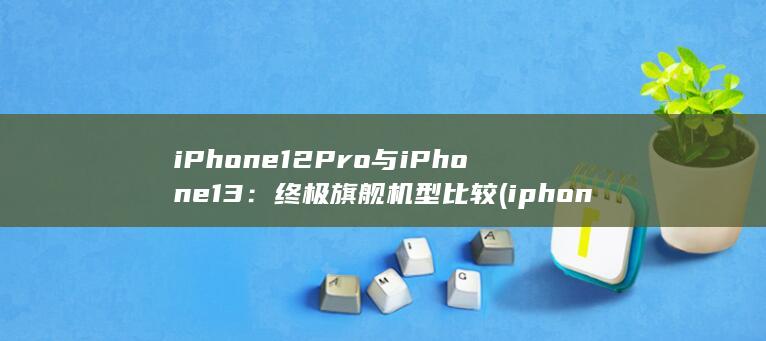 iPhone 12 Pro 与 13：终极旗舰机型比较 (iphone15pro max) 第1张