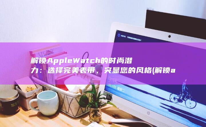 解锁 Apple Watch 的时尚潜力：选择完美表带，突显您的风格 (解锁apple id账户)