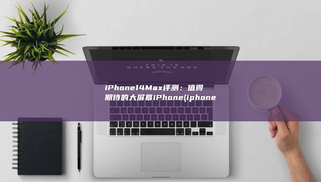 iPhone 14 Max 评测：值得期待的大屏幕 iPhone (iphone15pro max)