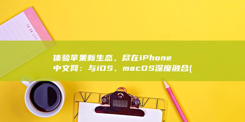 体验苹果新生态，尽在iPhone中文网：与iOS、macOS深度融合 (体验iphone)