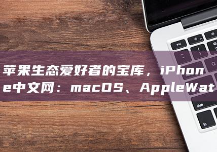 苹果生态爱好者的宝库，iPhone中文网：macOS、Apple Watch、AirPods信息全覆盖 (apple的生态) 第1张
