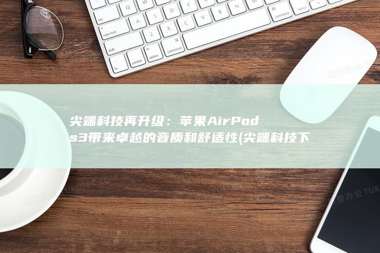 尖端科技再升级：苹果AirPods 3带来卓越的音质和舒适性 (尖端科技下载) 第1张