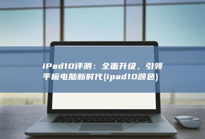 iPad 10 评测：全面升级，引领平板电脑新时代 (ipad10颜色)