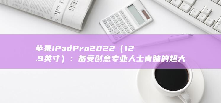 苹果 iPad Pro 2022（12.9 英寸）：备受创意专业人士青睐的超大平板电脑 (苹果ipad充不上电是什么原因)