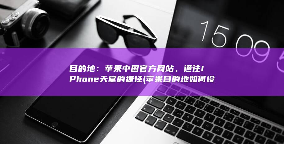 目的地：苹果中国官方网站，通往 iPhone 天堂的捷径 (苹果目的地如何设置) 第1张