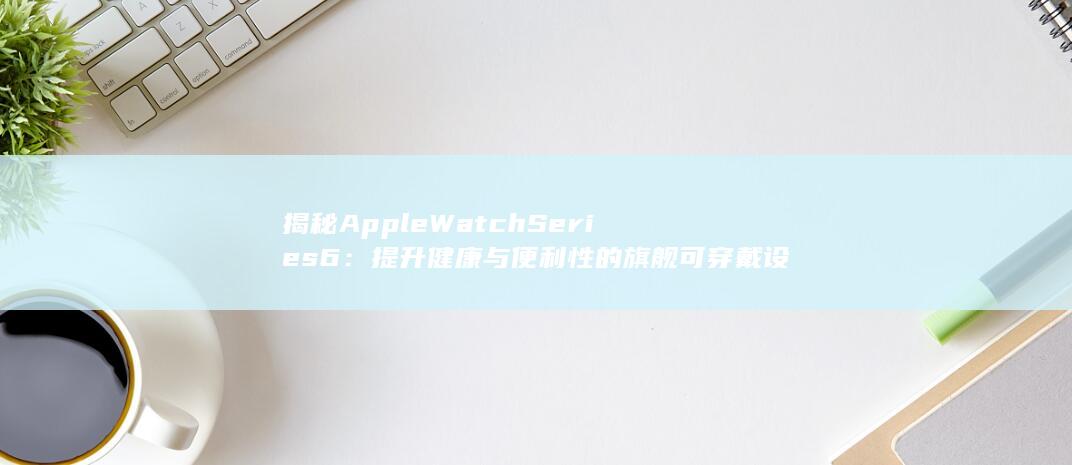 揭秘 Apple Watch Series 6：提升健康与便利性的旗舰可穿戴设备 (揭秘APEX最新被盗方式)