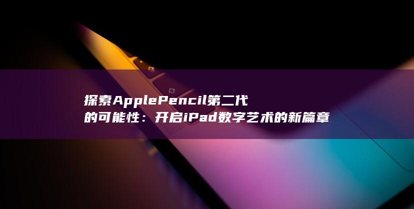 探索 Apple Pencil 第二代的可能性：开启 iPad 数字艺术的新篇章 (探索apple公司股价数据)