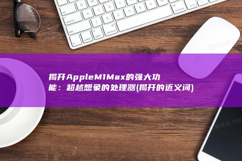 揭开Apple M1 Max的强大功能：超越想象的处理器 (揭开的近义词)