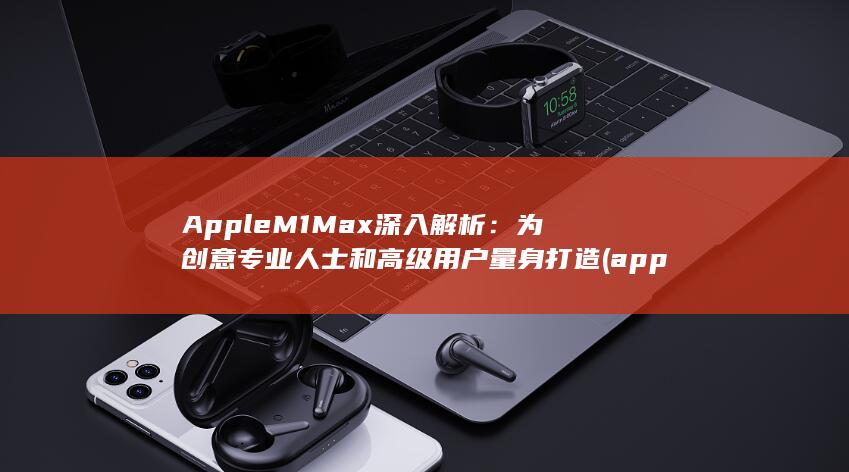 Apple M1 Max深入解析：为创意专业人士和高级用户量身打造 (applemusic)