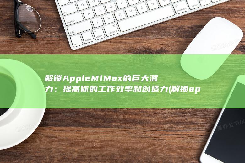 解锁Apple M1 Max的巨大潜力：提高你的工作效率和创造力 (解锁apple id账户)