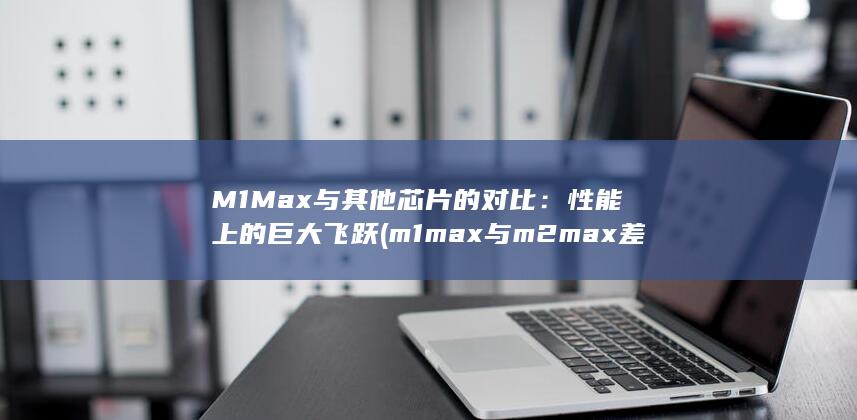 M1 Max与其他芯片的对比：性能上的巨大飞跃 (m1max与m2max差距)