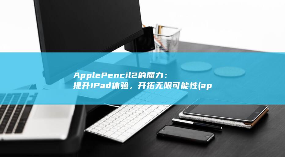 Apple Pencil 2 的魔力：提升 iPad 体验，开拓无限可能性 (applepay)