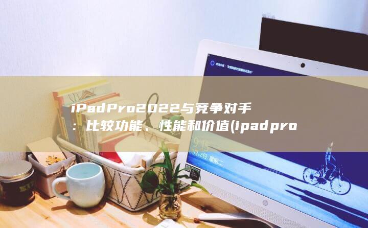 iPad Pro 2022 与竞争对手：比较功能、性能和价值 (ipadpro)