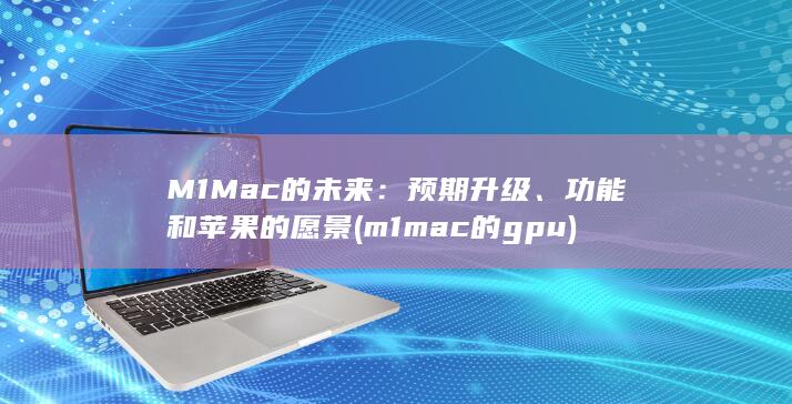 M1 Mac 的未来：预期升级、功能和苹果的愿景 (m1mac的gpu)
