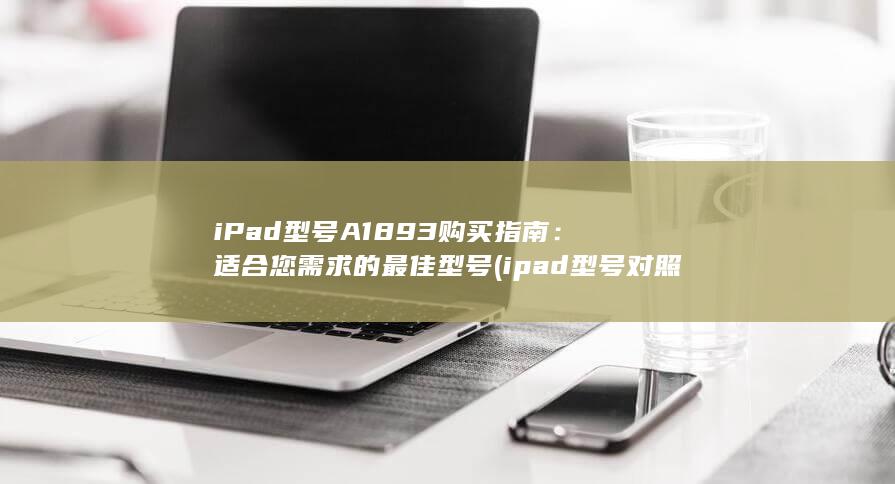 iPad型号 A1893 购买指南：适合您需求的最佳型号 (ipad型号对照表) 第1张
