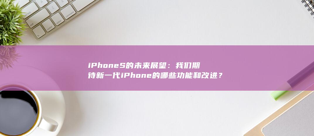 iPhone S 的未来展望：我们期待新一代 的哪些功能和改进？ (iphone官网) 第1张