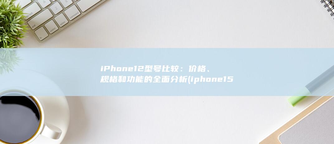iPhone 12 型号比较：价格、规格和功能的全面分析 (iphone15pro max)