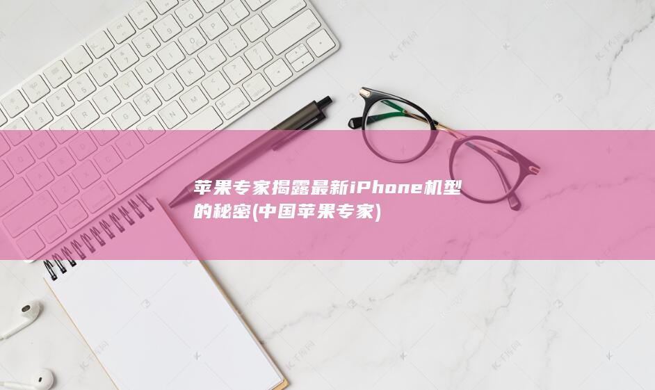 苹果专家揭露最新iPhone机型的秘密 (中国苹果专家)
