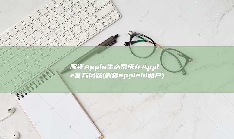 解锁 Apple 生态系统在 Apple 官方网站 (解锁apple id账户)