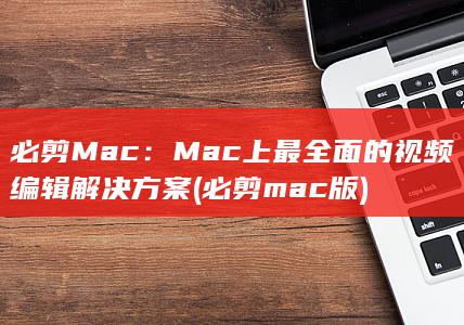必剪Mac：Mac上最全面的视频编辑解决方案 (必剪mac版)