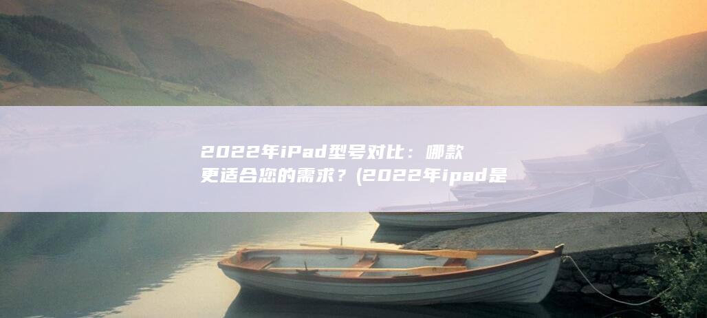2022 年 iPad 型号对比：哪款更适合您的需求？ (2022年ipad是第几代) 第1张
