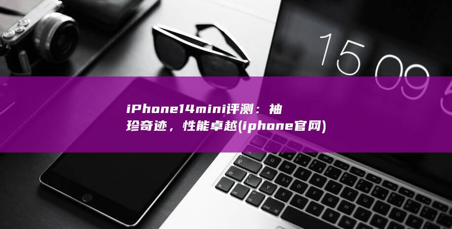 iPhone 14 mini 评测：袖珍奇迹，性能卓越 (iphone官网)
