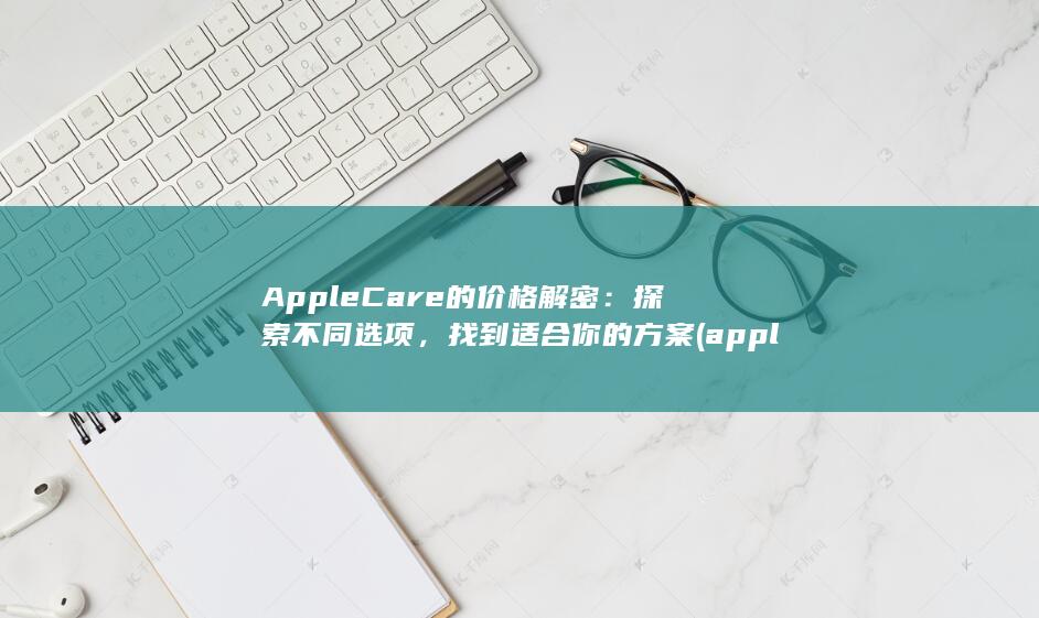AppleCare 的价格解密：探索不同选项，找到适合你的方案 (applecare在哪里购买)