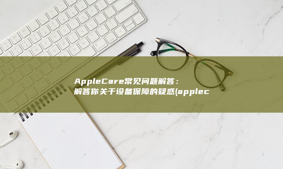 AppleCare 常见问题解答：解答你关于设备保障的疑惑 (applecare在哪里购买) 第1张