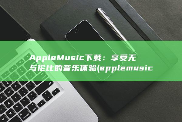 Apple Music 下载：享受无与伦比的音乐体验 (applemusic)