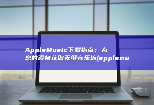 Apple Music 下载指南：为您的设备获取无缝音乐流 (applemusic音乐回忆) 第1张
