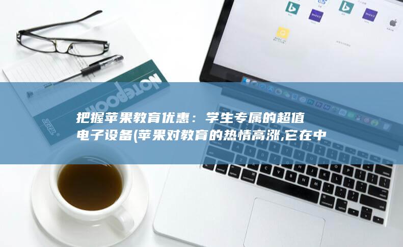 把握苹果教育优惠：学生专属的超值电子设备 (苹果对教育的热情高涨,它在中国是怎么做的?)