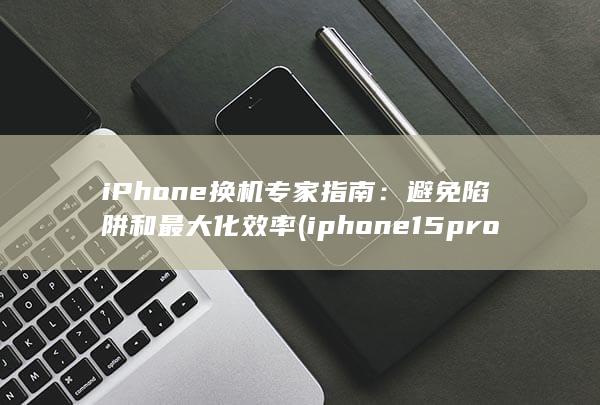 iPhone 换机专家指南：避免陷阱和最大化效率 (iphone15pro max) 第1张